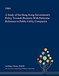 A Study of the Hong Kong Governments Policy Towards Business with Particular Reference to Public Utility Companies (Paperback)