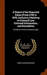 A Digest of the Reported Cases (from 1756 to 1870, Inclusive, ) Relating to Criminal Law, Criminal Information, and Extradition: Founded on Harrisons (Hardcover)