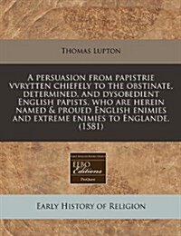 A Persuasion from Papistrie Vvrytten Chiefely to the Obstinate, Determined, and Dysobedient English Papists, Who Are Herein Named & Proued English Eni (Paperback)