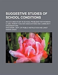Suggestive Studies of School Conditions; An Outlined Study in School Problems for Womens Clubs, Parent-Teacher Associations and Community Organizatio (Paperback)