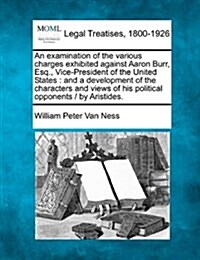 An Examination of the Various Charges Exhibited Against Aaron Burr, Esq., Vice-President of the United States: And a Development of the Characters and (Paperback)