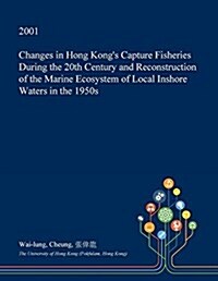 Changes in Hong Kongs Capture Fisheries During the 20th Century and Reconstruction of the Marine Ecosystem of Local Inshore Waters in the 1950s (Paperback)