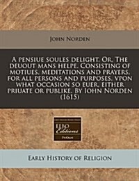 A Pensiue Soules Delight. Or, the Deuout Mans Helpe. Consisting of Motiues, Meditations and Prayers, for All Persons and Purposes, Vpon What Occasion (Paperback)