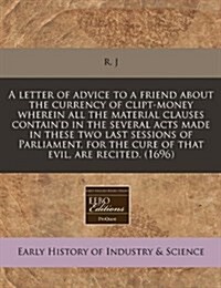 A Letter of Advice to a Friend about the Currency of Clipt-Money Wherein All the Material Clauses Containd in the Several Acts Made in These Two Last (Paperback)