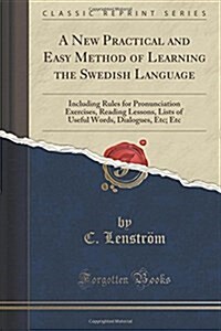 A New, Practical and Easy Method of the Learning the Swedish Language: Including Rules for Pronunciation Exercises, Reading Lessons, Lists of Useful W (Paperback)