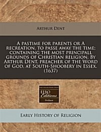 A Pastime for Parents or a Recreation, to Passe Away the Time; Containing the Most Principall Grounds of Christian Religion. by Arthur Dent, Preacher (Paperback)