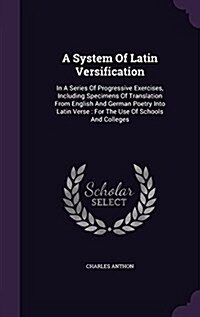 A System of Latin Versification: In a Series of Progressive Exercises, Including Specimens of Translation from English and German Poetry Into Latin Ve (Hardcover)