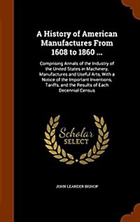 A History of American Manufactures from 1608 to 1860 ...: Comprising Annals of the Industry of the United States in Machinery, Manufactures and Useful (Hardcover)