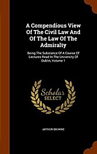 A Compendious View of the Civil Law and of the Law of the Admiralty: Being the Substance of a Course of Lectures Read in the University of Dublin, Vol (Hardcover)