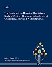 The Dandy and the Historical Ragpicker: A Study of Contrary Responses to Modernity of Charles Baudelaire and Walter Benjamin (Paperback)