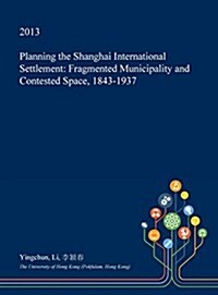 Planning the Shanghai International Settlement: Fragmented Municipality and Contested Space, 1843-1937 (Hardcover)