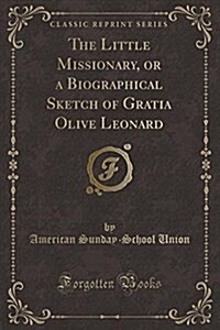 The Little Missionary, or a Biographical Sketch of Gratia Olive Leonard (Classic Reprint) (Paperback)