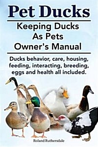 Pet Ducks. Keeping Ducks as Pets Owners Manual. Ducks Behavior, Care, Housing, Feeding, Interacting, Breeding, Eggs and Health All Included. (Paperback)