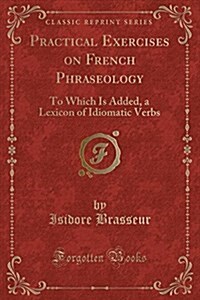 Practical Exercises on French Phraseology: To Which Is Added, a Lexicon of Idiomatic Verbs (Classic Reprint) (Paperback)