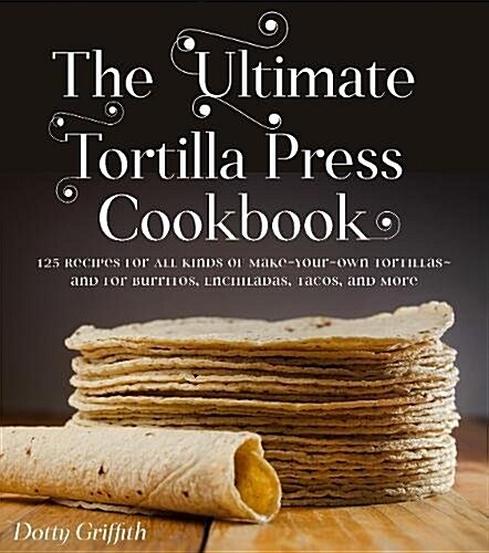 The Ultimate Tortilla Press Cookbook: 125 Recipes for All Kinds of Make-Your-Own Tortillas--And for Burritos, Enchiladas, Tacos, and More (Paperback)