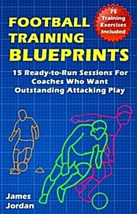 Football Training Blueprints : 15 Ready-to-Run Sessions for Coaches Who Want Outstanding Attacking Play (Paperback)