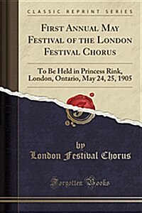 First Annual May Festival of the London Festival Chorus: To Be Held in Princess Rink, London, Ontario, May 24, 25, 1905 (Classic Reprint) (Paperback)