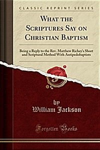 What the Scriptures Say on Christian Baptism: Being a Reply to the REV. Matthew Richeys Short and Scriptural Method with Antipedobaptists (Classic Re (Paperback)