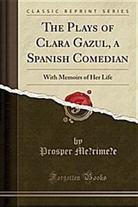The Plays of Clara Gazul, a Spanish Comedian: With Memoirs of Her Life (Classic Reprint) (Paperback)