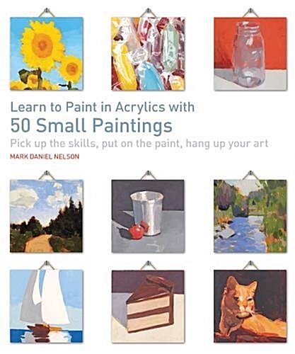 Learn to Paint in Acrylics with 50 Small Paintings : Pick Up the Skills, Put on the Paint, Hang Up Your Art (Paperback)