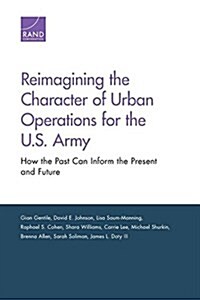 Reimagining the Character of Urban Operations for the U.S. Army: How the Past Can Inform the Present and Future (Paperback)