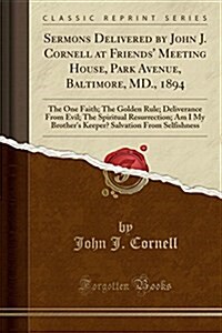 Sermons Delivered by John J. Cornell at Friends Meeting House, Park Avenue, Baltimore, MD., 1894: The One Faith; The Golden Rule; Deliverance from Ev (Paperback)