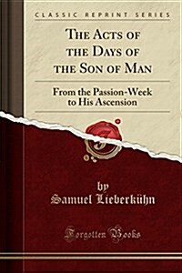 The Acts of the Days of the Son of Man: From the Passion-Week to His Ascension (Classic Reprint) (Paperback)