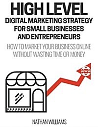 High Level Digital Marketing Strategy for Small Business Owners and Entrepreneurs: How to Market Your Business Online Without Wasting Time & Money (Paperback)