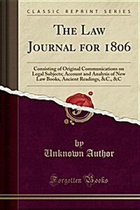 The Law Journal for 1806: Consisting of Original Communications on Legal Subjects; Account and Analysis of New Law Books, Ancient Readings, &C., (Paperback)