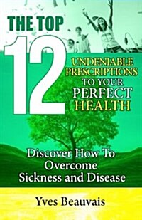 The Top 12 Undeniable Prescriptions to Your Perfect Health: Discover How to Overcome Sickness and Disease (Paperback)