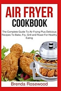 Air Fryer Cookbook: The Complete Guide to Air Frying Plus Delicious Recipes to Bake, Fry, Grill and Roast for Healthy Eating (Paperback)