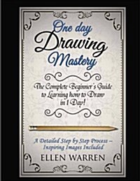 Drawing: One Day Drawing Mastery: The Complete Beginners Guide to Learning to Draw in Under 1 Day! a Step by Step Process to L (Paperback)