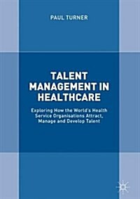 Talent Management in Healthcare: Exploring How the Worlds Health Service Organisations Attract, Manage and Develop Talent (Hardcover, 2018)