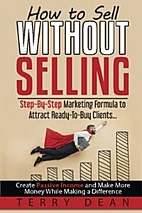 How to Sell Without Selling: Step-By-Step Marketing Formula to Attract Ready-To-Buy Clients...Create Passive Income and Make More Money While Makin (Paperback)