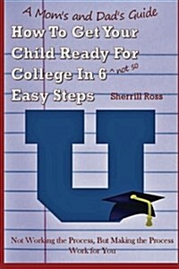 A Moms and Dads Guide How to Get Your Child Ready for College in 6 (Not So) Easy Steps: Not Working the Process, But Making the Process Work for You (Paperback)