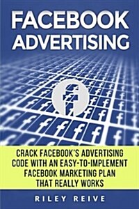 Facebook Advertising: Crack the Facebook Ad Code with an Easy-To-Implement Facebook Marketing Plan That Really Works and Reach 4000 Potentia (Paperback)