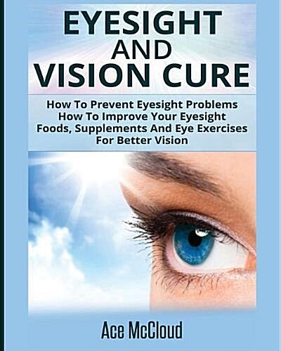 Eyesight and Vision Cure: How to Prevent Eyesight Problems: How to Improve Your Eyesight: Foods, Supplements and Eye Exercises for Better Vision (Paperback)