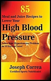 85 Meal and Juice Recipes to Lower Your High Blood Pressure: Solve Your Hypertension Problem in 12 Days or Less! (Hardcover)