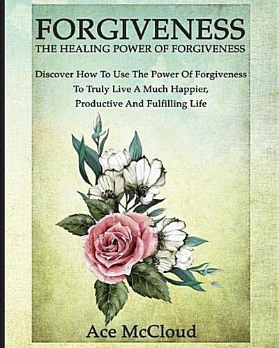 Forgiveness: The Healing Power of Forgiveness: Discover How to Use the Power of Forgiveness to Truly Live a Much Happier, Productiv (Paperback)