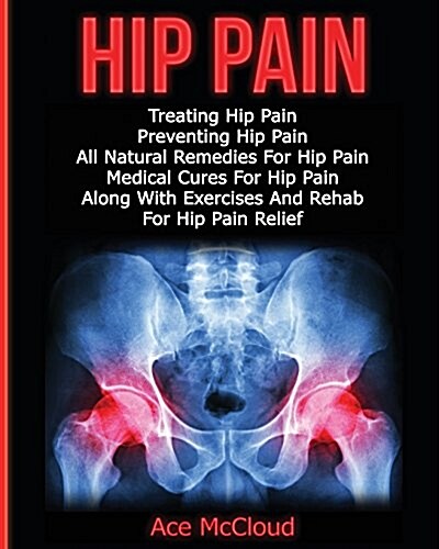 Hip Pain: Treating Hip Pain: Preventing Hip Pain, All Natural Remedies for Hip Pain, Medical Cures for Hip Pain, Along with Exer (Paperback)