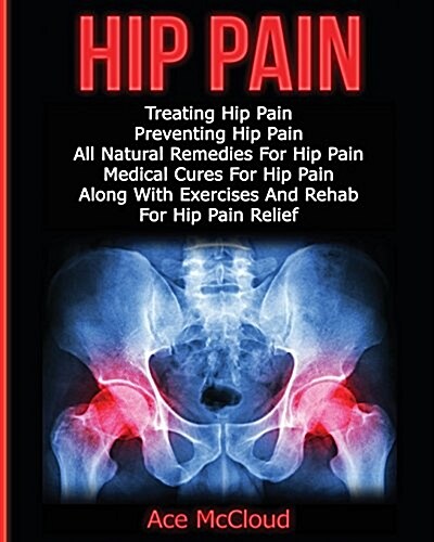 Hip Pain: Treating Hip Pain: Preventing Hip Pain, All Natural Remedies for Hip Pain, Medical Cures for Hip Pain, Along with Exer (Paperback)