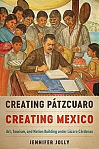 Creating P?zcuaro, Creating Mexico: Art, Tourism, and Nation Building Under L?aro C?denas (Paperback)