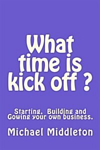 What Time Is Kick Off?: Starting, Building and Growing Your Own Business. (Paperback)