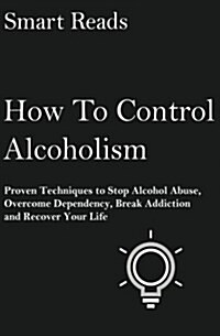 How to Control Alcoholism: Proven Techniques to Stop Alcohol Abuse, Overcome Dependency, Break Addiction and Recover Your Life (Paperback)