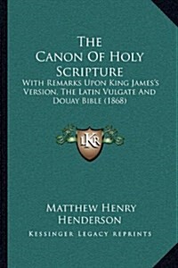 The Canon of Holy Scripture: With Remarks Upon King Jamess Version, the Latin Vulgate and Douay Bible (1868)                                          (Paperback)