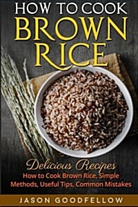 How to Cook Brown Rice: Delicious Recipes How to Cook Brown Rice, Simple Methods, Useful Tips, Common Mistakes (Paperback)