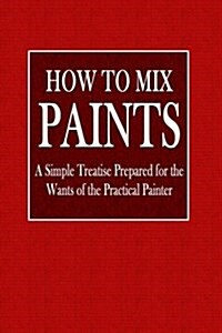 How to Mix Paints: A Simple Treatise Prepared for the Wants of the Practical Painter (Paperback)