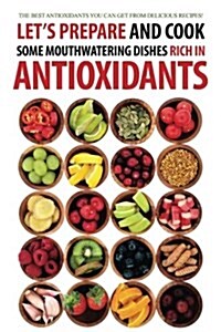 Lets Prepare and Cook Some Mouthwatering Dishes Rich in Antioxidants: The Best Antioxidants You Can Get from Delicious Recipes! (Paperback)