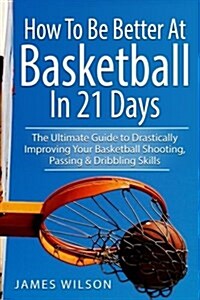 How to Be Better at Basketball in 21 Days: The Ultimate Guide to Drastically Improving Your Basketball Shooting, Passing and Dribbling Skills (Paperback)