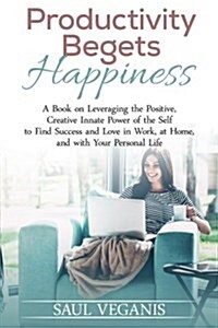 Productivity Begets Happiness: A Book on Leveraging the Positive, Creative Innate Power of the Self to Find Success and Love in Work, at Home, and wi (Paperback)